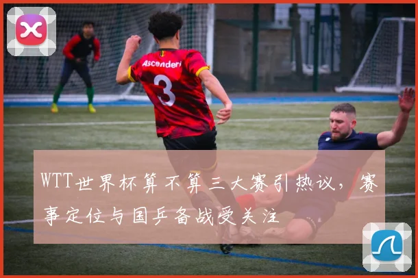 WTT世界杯算不算三大赛引热议,赛事定位与国乒备战受关注