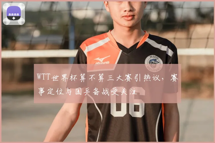 WTT世界杯算不算三大赛引热议,赛事定位与国乒备战受关注