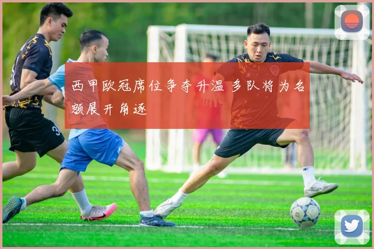西甲欧冠席位争夺升温 多队将为名额展开角逐